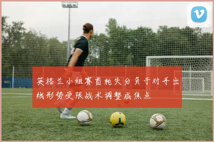 英格兰小组赛首轮失分负于对手出线形势受限战术调整成焦点