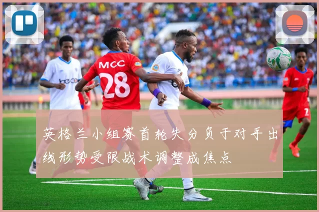 英格兰小组赛首轮失分负于对手出线形势受限战术调整成焦点